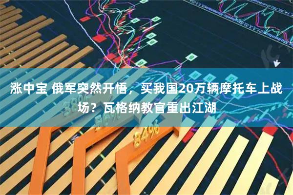 涨中宝 俄军突然开悟，买我国20万辆摩托车上战场？瓦格纳教官重出江湖