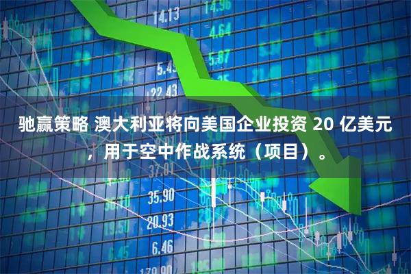 驰赢策略 澳大利亚将向美国企业投资 20 亿美元，用于空中作战系统（项目）。