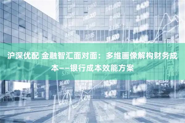 沪深优配 金融智汇面对面：多维画像解构财务成本——银行成本效能方案