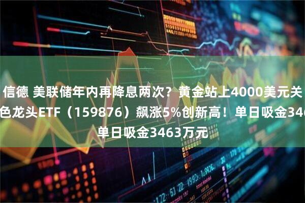 信德 美联储年内再降息两次？黄金站上4000美元关口！有色龙头ETF（159876）飙涨5%创新高！单日吸金3463万元