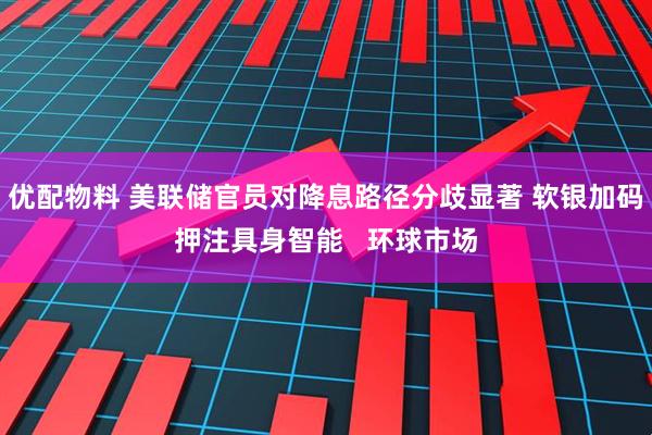 优配物料 美联储官员对降息路径分歧显著 软银加码押注具身智能   环球市场