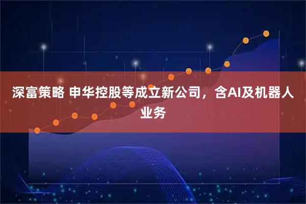 深富策略 申华控股等成立新公司，含AI及机器人业务