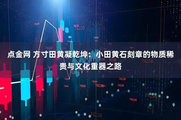 点金网 方寸田黄凝乾坤：小田黄石刻章的物质稀贵与文化重器之路
