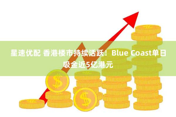 星速优配 香港楼市持续活跃！Blue Coast单日吸金近5亿港元