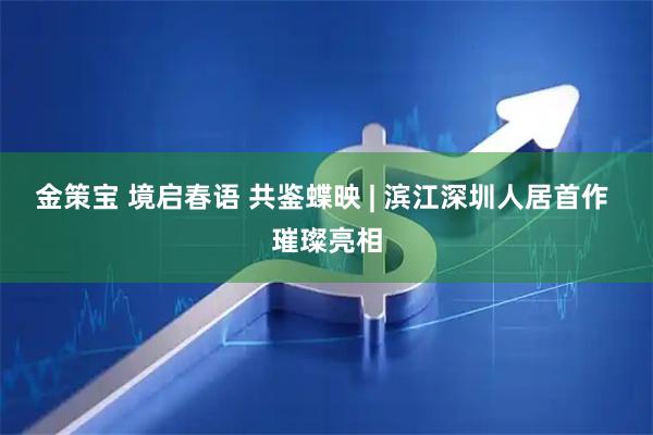 金策宝 境启春语 共鉴蝶映 | 滨江深圳人居首作 璀璨亮相