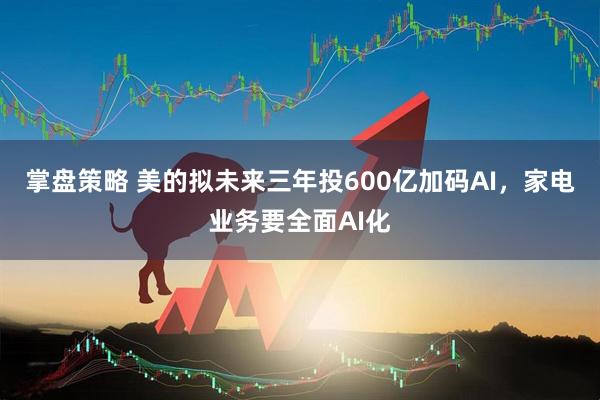 掌盘策略 美的拟未来三年投600亿加码AI，家电业务要全面AI化