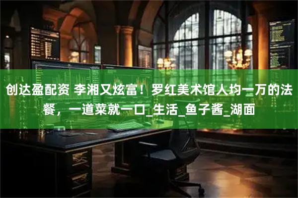创达盈配资 李湘又炫富！罗红美术馆人均一万的法餐，一道菜就一口_生活_鱼子酱_湖面
