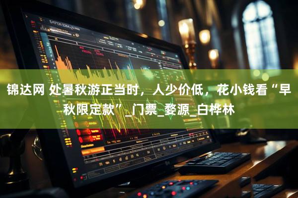 锦达网 处暑秋游正当时，人少价低，花小钱看“早秋限定款”_门票_婺源_白桦林