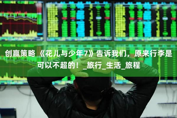 创赢策略 《花儿与少年7》告诉我们，原来行李是可以不超的！_旅行_生活_旅程