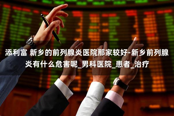 添利富 新乡的前列腺炎医院那家较好-新乡前列腺炎有什么危害呢_男科医院_患者_治疗