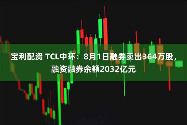 宝利配资 TCL中环：8月1日融券卖出364万股，融资融券余额2032亿元