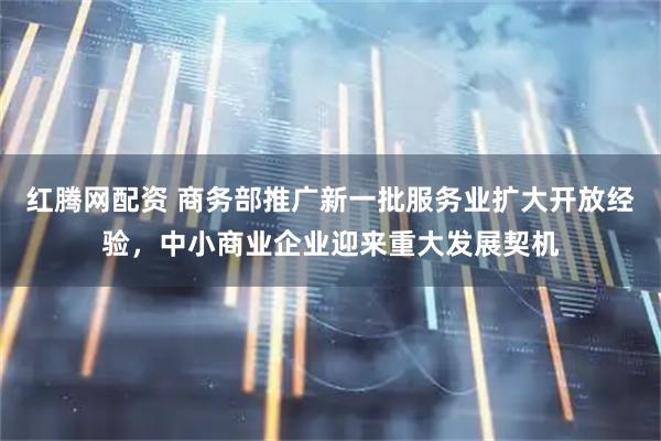 红腾网配资 商务部推广新一批服务业扩大开放经验，中小商业企业迎来重大发展契机