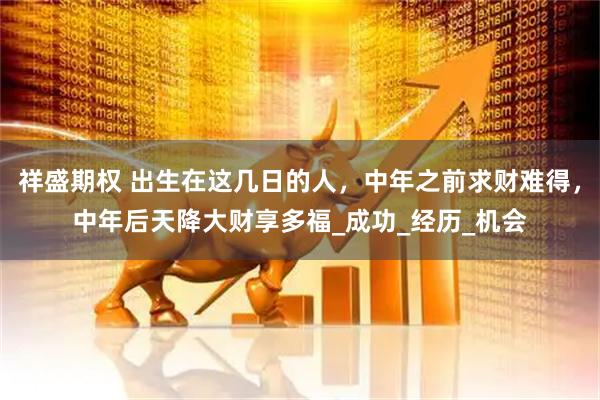 祥盛期权 出生在这几日的人，中年之前求财难得，中年后天降大财享多福_成功_经历_机会