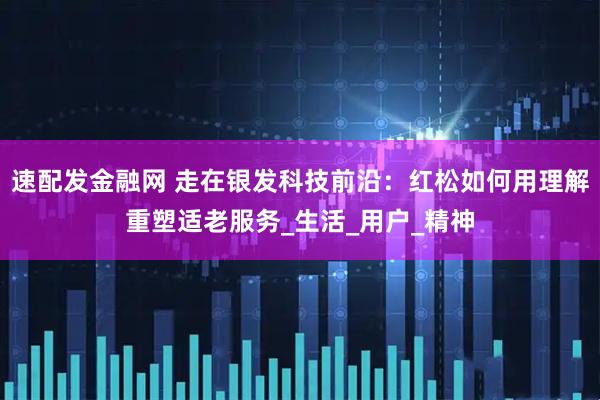 速配发金融网 走在银发科技前沿：红松如何用理解重塑适老服务_生活_用户_精神