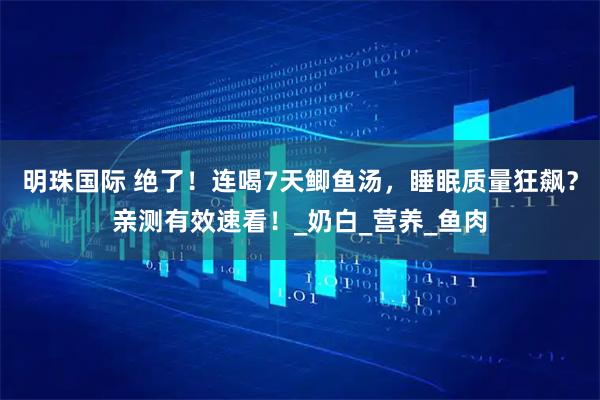 明珠国际 绝了！连喝7天鲫鱼汤，睡眠质量狂飙？亲测有效速看！_奶白_营养_鱼肉