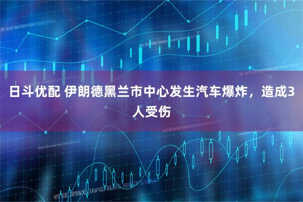 日斗优配 伊朗德黑兰市中心发生汽车爆炸，造成3人受伤