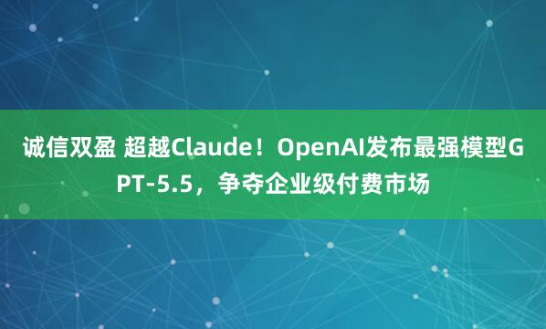 诚信双盈 超越Claude！OpenAI发布最强模型GPT-5.5，争夺企业级付费市场