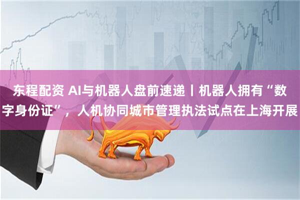 东程配资 AI与机器人盘前速递丨机器人拥有“数字身份证”，人机协同城市管理执法试点在上海开展