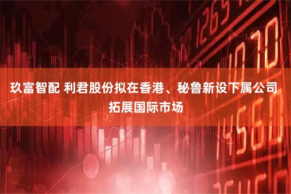 玖富智配 利君股份拟在香港、秘鲁新设下属公司 拓展国际市场