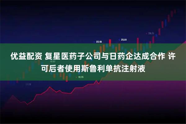 优益配资 复星医药子公司与日药企达成合作 许可后者使用斯鲁利单抗注射液