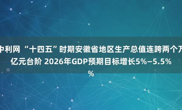 中利网 “十四五”时期安徽省地区生产总值连跨两个万亿元台阶 2026年GDP预期目标增长5%—5.5%