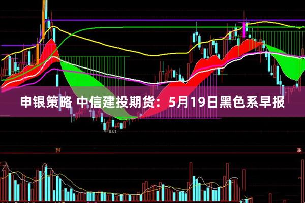申银策略 中信建投期货：5月19日黑色系早报