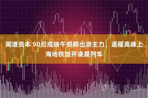 闻道资本 90后成端午假期出游主力,返程高峰上海地铁加开凌晨列车
