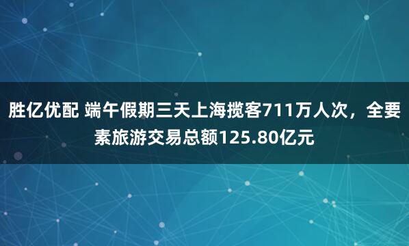 胜亿优配 端午假期三天上海揽客711万人次，全要素旅游交易总额125.80亿元