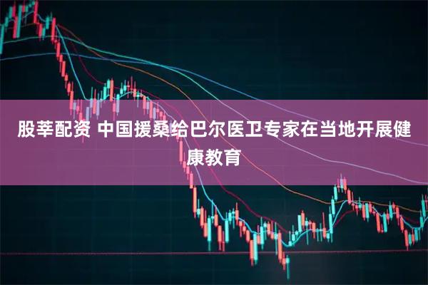 股莘配资 中国援桑给巴尔医卫专家在当地开展健康教育