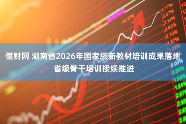 恒财网 湖南省2026年国家级新教材培训成果落地 省级骨干培训接续推进