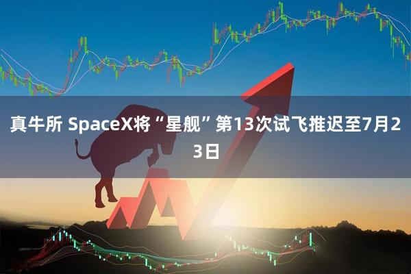 真牛所 SpaceX将“星舰”第13次试飞推迟至7月23日