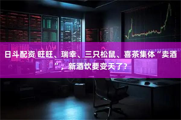 日斗配资 旺旺、瑞幸、三只松鼠、喜茶集体“卖酒”，新酒饮要变天了？